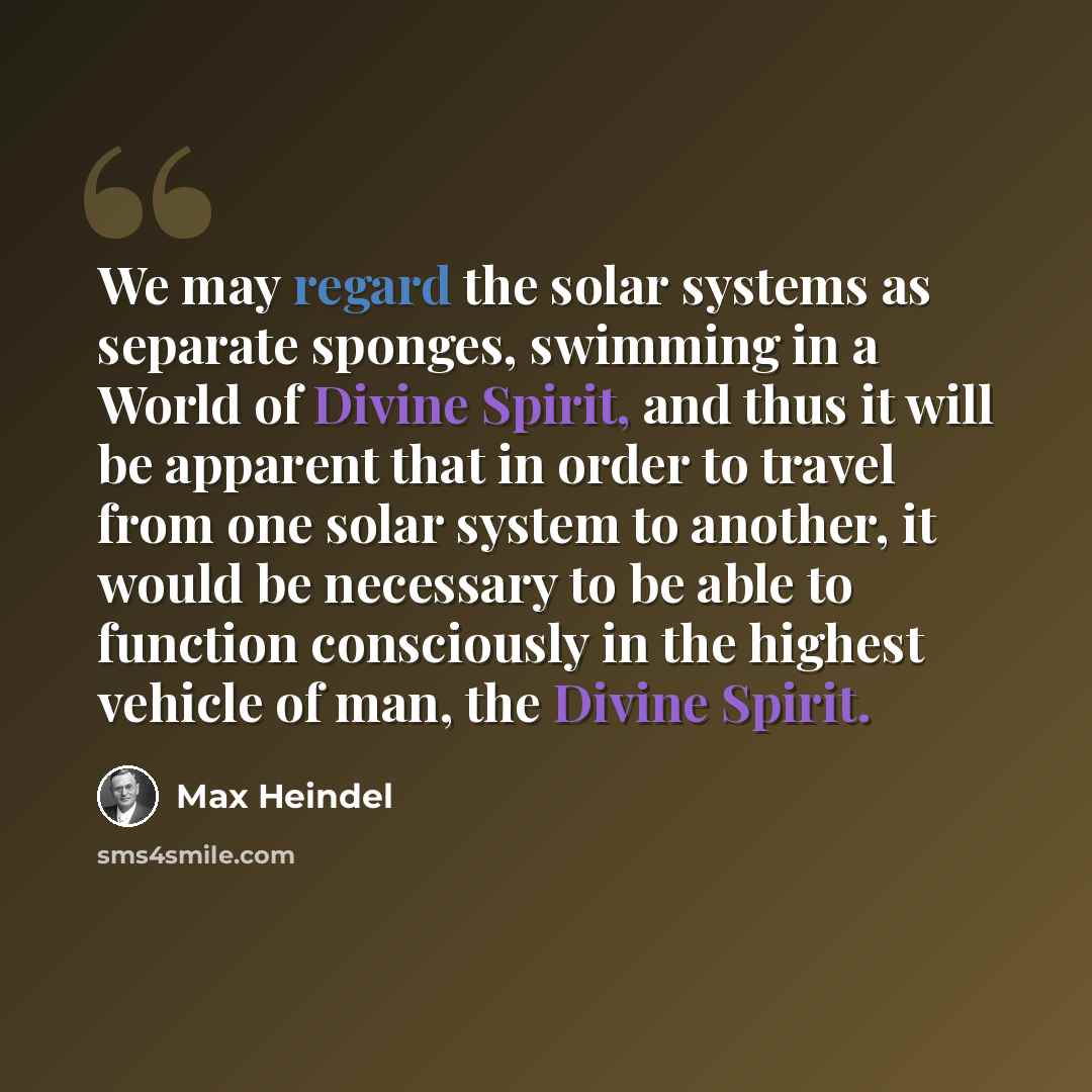 “We may regard the solar systems as separate sponges, swimming in a World of Divine Spirit, and thus it will be apparent that in order to travel from one solar system to another, it would be necessary to be able to function consciously in the highest vehicle of man, the Divine Spirit.” quote by Max Heindel