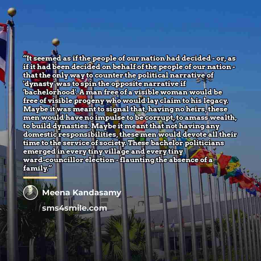 “It seemed as if the people of our nation had decided - or, as if it had been decided on behalf of the people of our nation - that the only way to counter the political narrative of 'dynasty' was to spin the opposite narrative if 'bachelorhood'. A man free of a visible woman would be free of…” quote by Meena Kandasamy