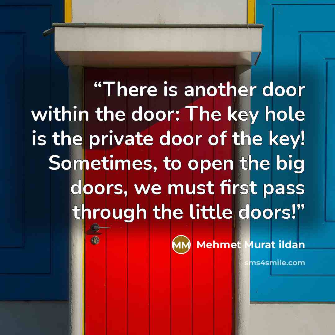 “There is another door within the door: The key hole is the private door of the key! Sometimes, to open the big doors, we must first pass through the little doors!” quote by Mehmet Murat ildan