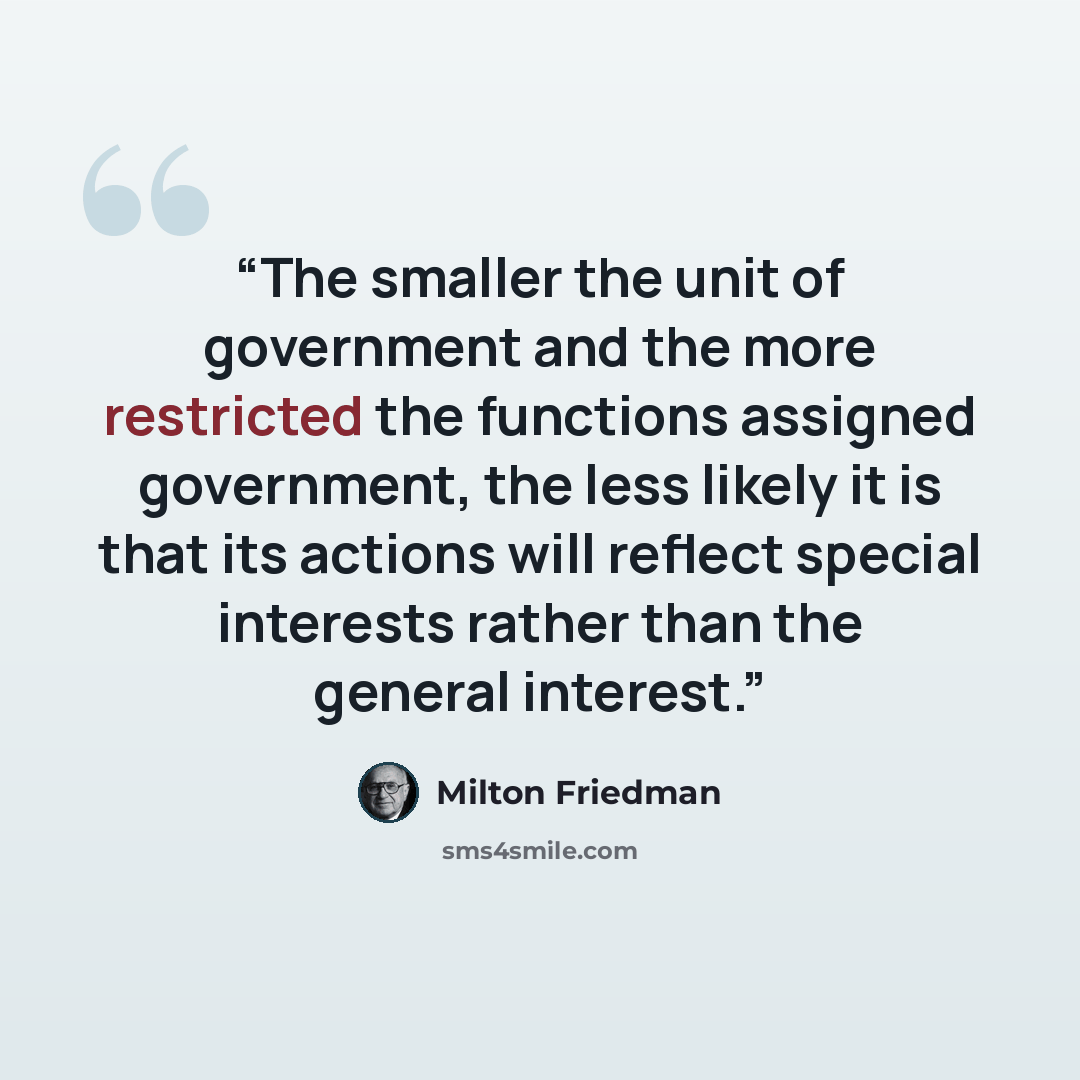 “The smaller the unit of government and the more restricted the functions assigned government, the less likely it is that its actions will reflect special interests rather than the general interest.” quote by Milton Friedman