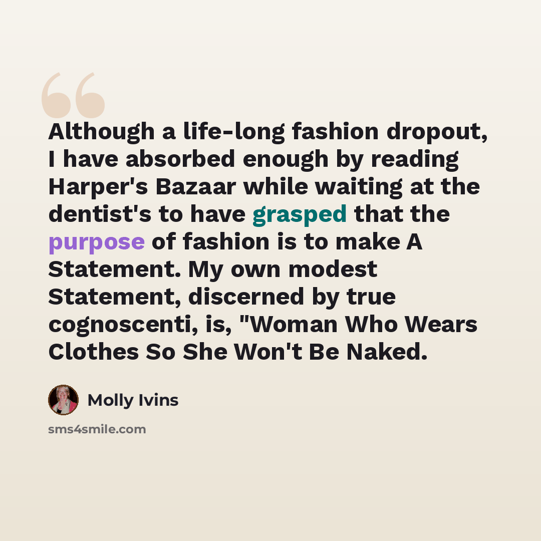 “Although a life-long fashion dropout, I have absorbed enough by reading Harper's Bazaar while waiting at the dentist's to have grasped that the purpose of fashion is to make A Statement. My own modest Statement, discerned by true cognoscenti, is, "Woman Who Wears Clothes So She Won't Be Naked.” quote by Molly Ivins