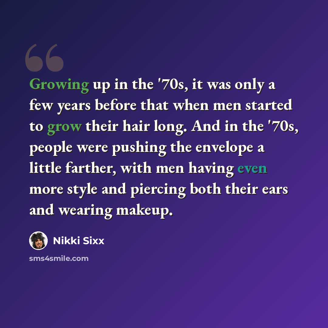 “Growing up in the '70s, it was only a few years before that when men started to grow their hair long. And in the '70s, people were pushing the envelope a little farther, with men having even more style and piercing both their ears and wearing makeup.” quote by Nikki Sixx