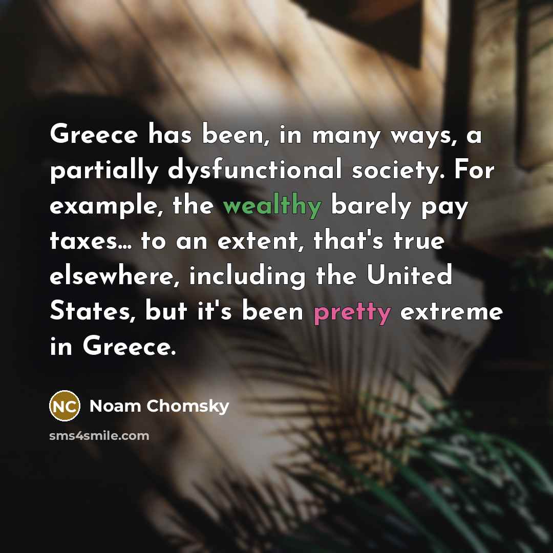 “Greece has been, in many ways, a partially dysfunctional society. For example, the wealthy barely pay taxes... to an extent, that's true elsewhere, including the United States, but it's been pretty extreme in Greece.” quote by Noam Chomsky