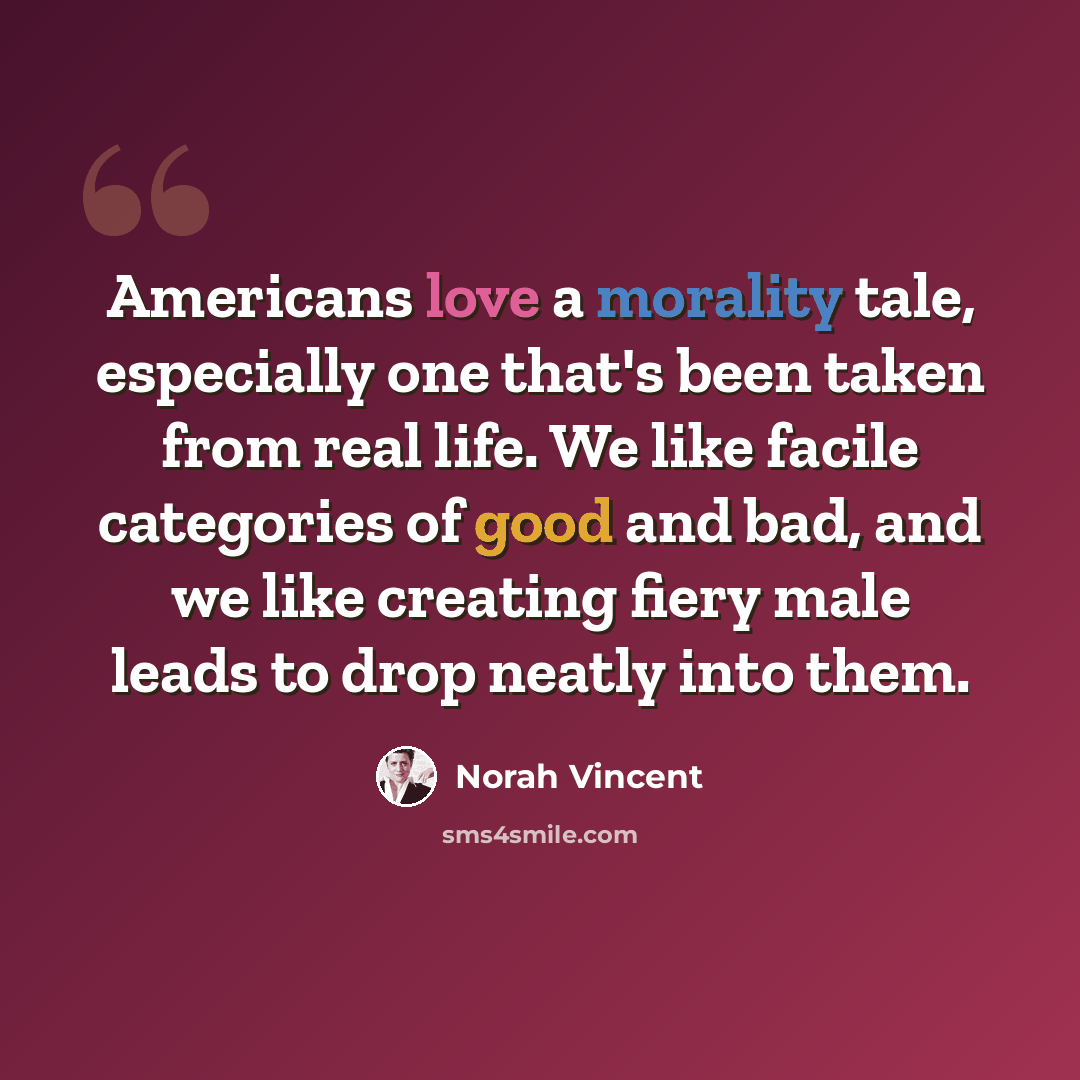 “Americans love a morality tale, especially one that's been taken from real life. We like facile categories of good and bad, and we like creating fiery male leads to drop neatly into them.” quote by Norah Vincent