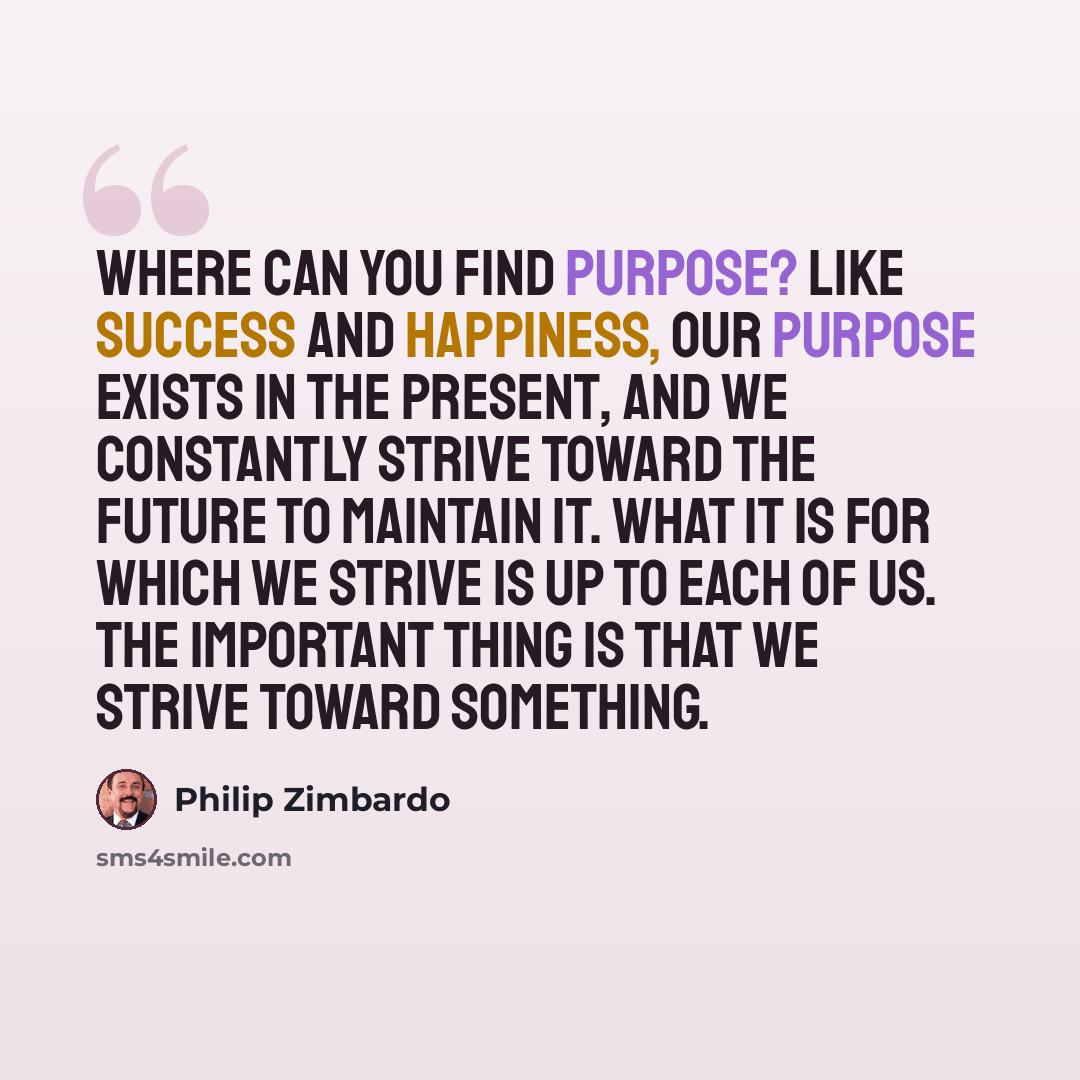 “Where can you find purpose? Like success and happiness, our purpose exists in the present, and we constantly strive toward the future to maintain it. What it is for which we strive is up to each of us. The important thing is that we strive toward something.” quote by Philip Zimbardo