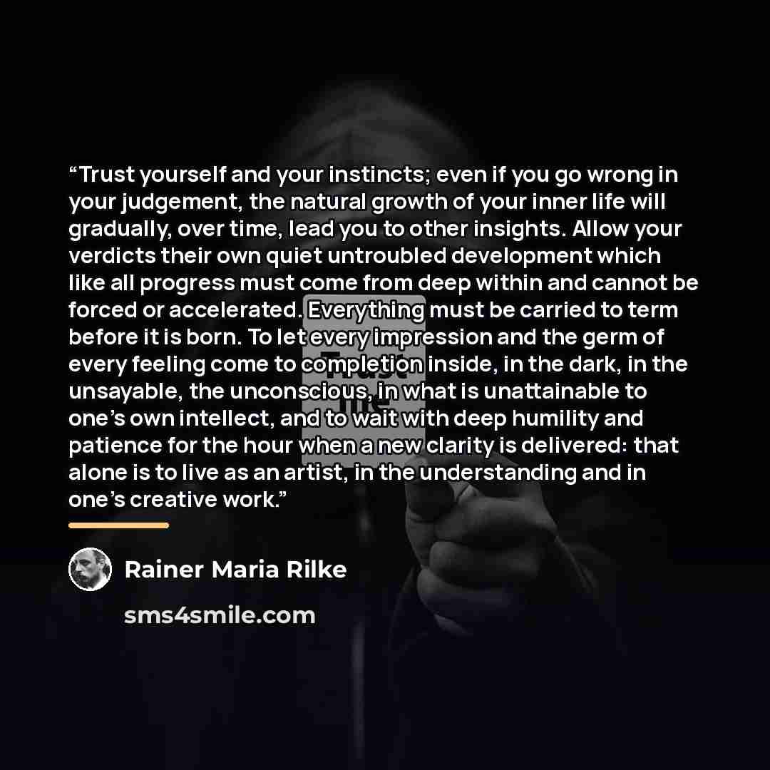“Trust yourself and your instincts; even if you go wrong in your judgement, the natural growth of your inner life will gradually, over time, lead you to other insights. Allow your verdicts their own quiet untroubled development which like all progress must come from deep within and cannot be forced…” quote by Rainer Maria Rilke