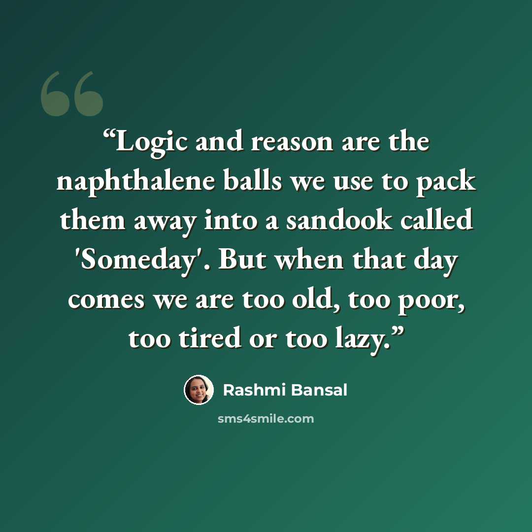 “Logic and reason are the naphthalene balls we use to pack them away into a sandook called 'Someday'. But when that day comes we are too old, too poor, too tired or too lazy.” quote by Rashmi Bansal