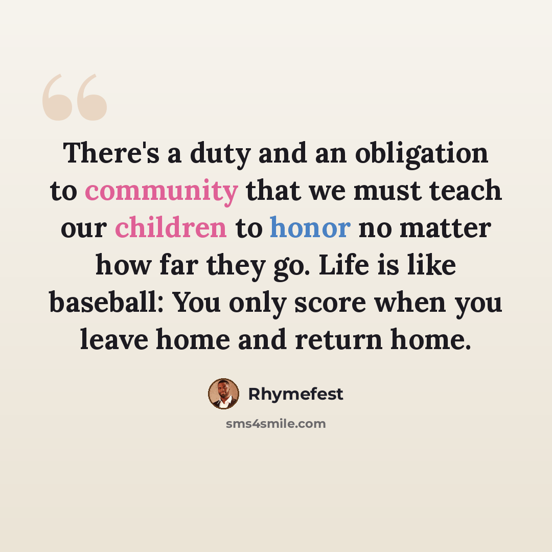 “There's a duty and an obligation to community that we must teach our children to honor no matter how far they go. Life is like baseball: You only score when you leave home and return home.” quote by Rhymefest