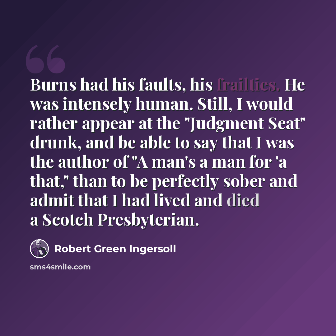 “Burns had his faults, his frailties. He was intensely human. Still, I would rather appear at the "Judgment Seat" drunk, and be able to say that I was the author of "A man's a man for 'a that," than to be perfectly sober and admit that I had lived and died a Scotch Presbyterian.” quote by Robert Green Ingersoll
