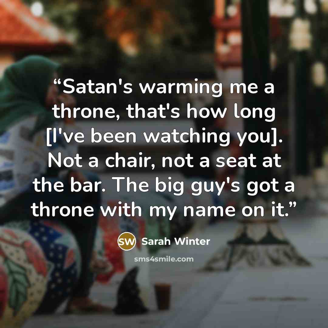 “Satan's warming me a throne, that's how long [I've been watching you]. Not a chair, not a seat at the bar. The big guy's got a throne with my name on it.” quote by Sarah Winter