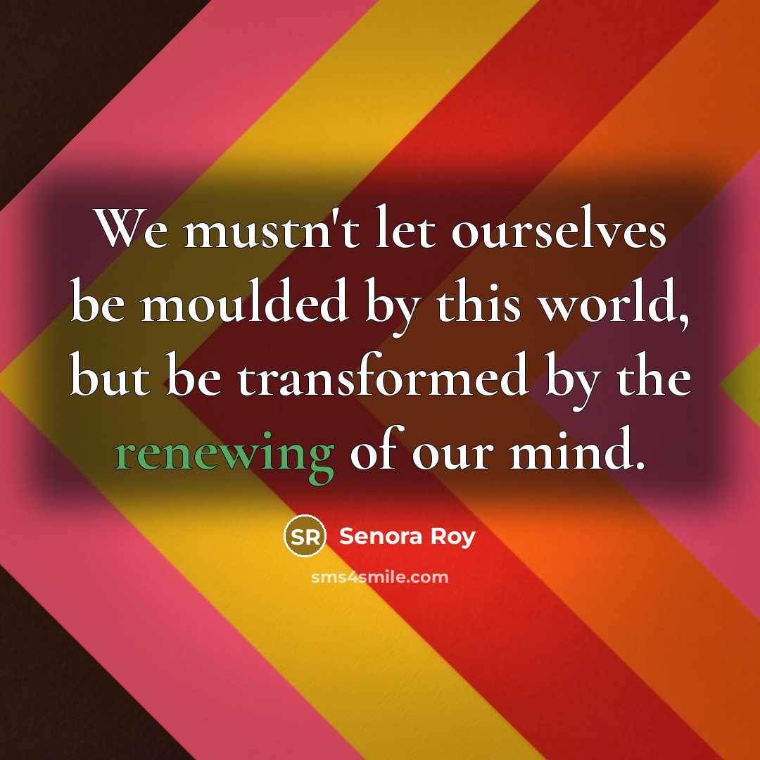 “We mustn't let ourselves be moulded by this world, but be transformed by the renewing of our mind.” quote by Senora Roy