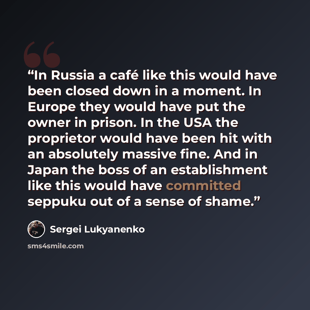 “In Russia a café like this would have been closed down in a moment. In Europe they would have put the owner in prison. In the USA the proprietor would have been hit with an absolutely massive fine. And in Japan the boss of an establishment like this would have committed seppuku out of a sense of…” quote by Sergei Lukyanenko