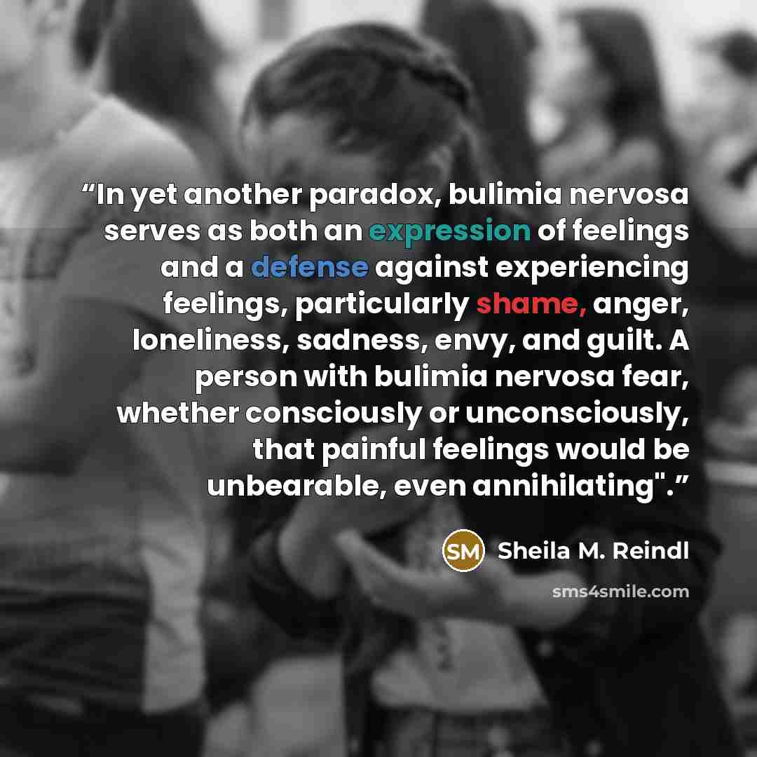 “In yet another paradox, bulimia nervosa serves as both an expression of feelings and a defense against experiencing feelings, particularly shame, anger, loneliness, sadness, envy, and guilt. A person with bulimia nervosa fear, whether consciously or unconsciously, that painful feelings would be…” quote by Sheila M. Reindl