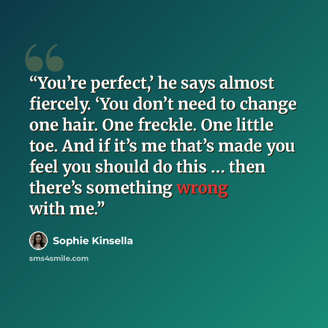 “You’re perfect,’ he says almost fiercely. ‘You don’t need to change one hair. One freckle. One little toe. And if it’s me that’s made you feel you should do this … then there’s something wrong with me.” quote by Sophie Kinsella
