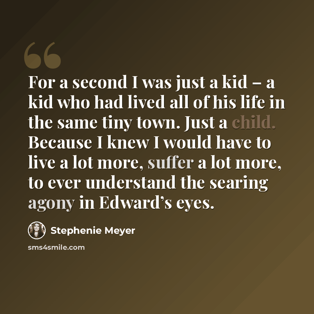 “For a second I was just a kid – a kid who had lived all of his life in the same tiny town. Just a child. Because I knew I would have to live a lot more, suffer a lot more, to ever understand the searing agony in Edward’s eyes.” quote by Stephenie Meyer