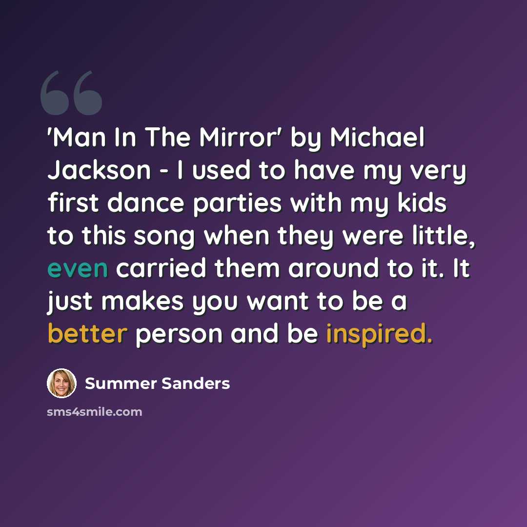 “'Man In The Mirror' by Michael Jackson - I used to have my very first dance parties with my kids to this song when they were little, even carried them around to it. It just makes you want to be a better person and be inspired.” quote by Summer Sanders