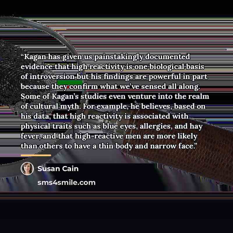 “Kagan has given us painstakingly documented evidence that high reactivity is one biological basis of introversion but his findings are powerful in part because they confirm what we’ve sensed all along. Some of Kagan’s studies even venture into the realm of cultural myth. For example, he believes…” quote by Susan Cain