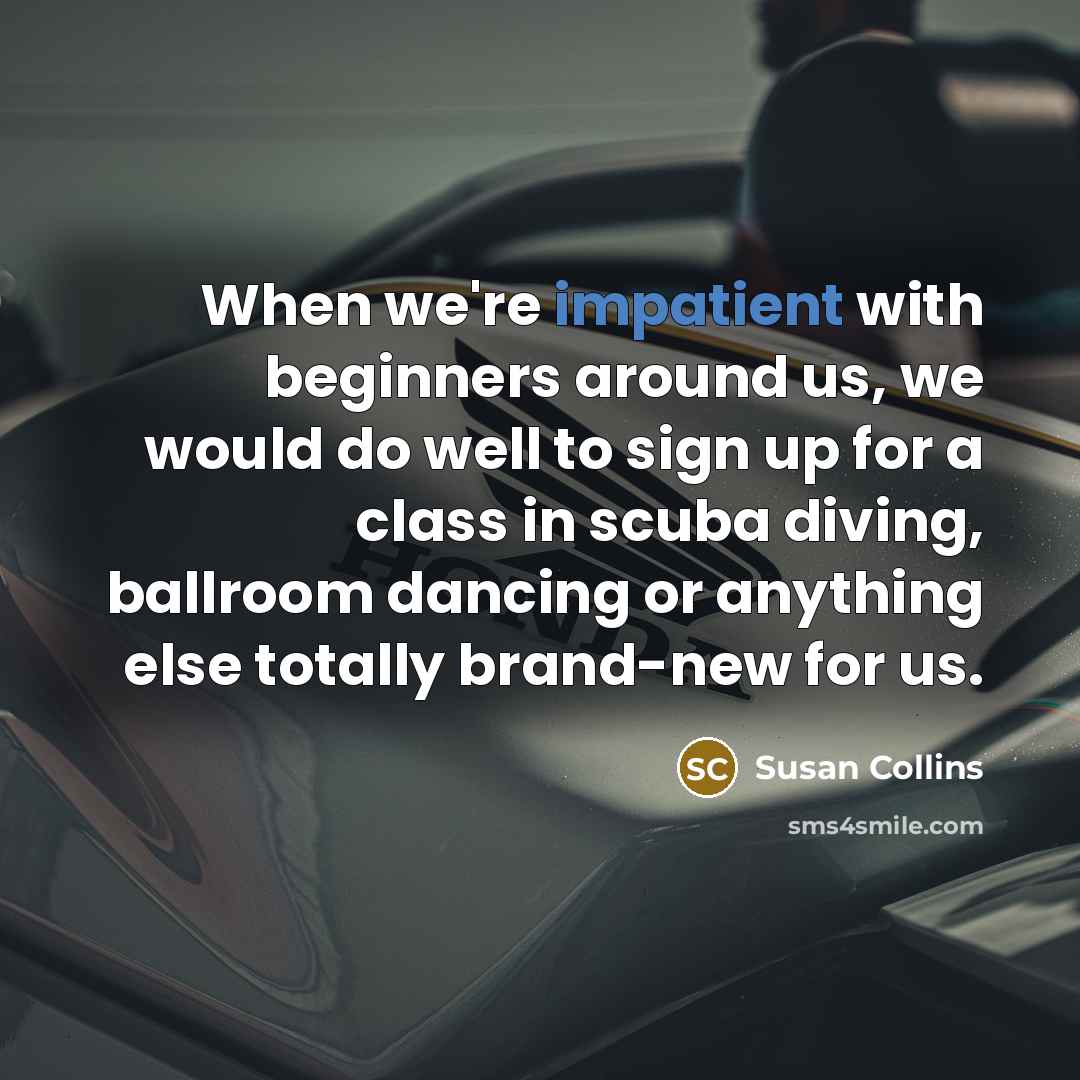 “When we're impatient with beginners around us, we would do well to sign up for a class in scuba diving, ballroom dancing or anything else totally brand-new for us.” quote by Susan Collins