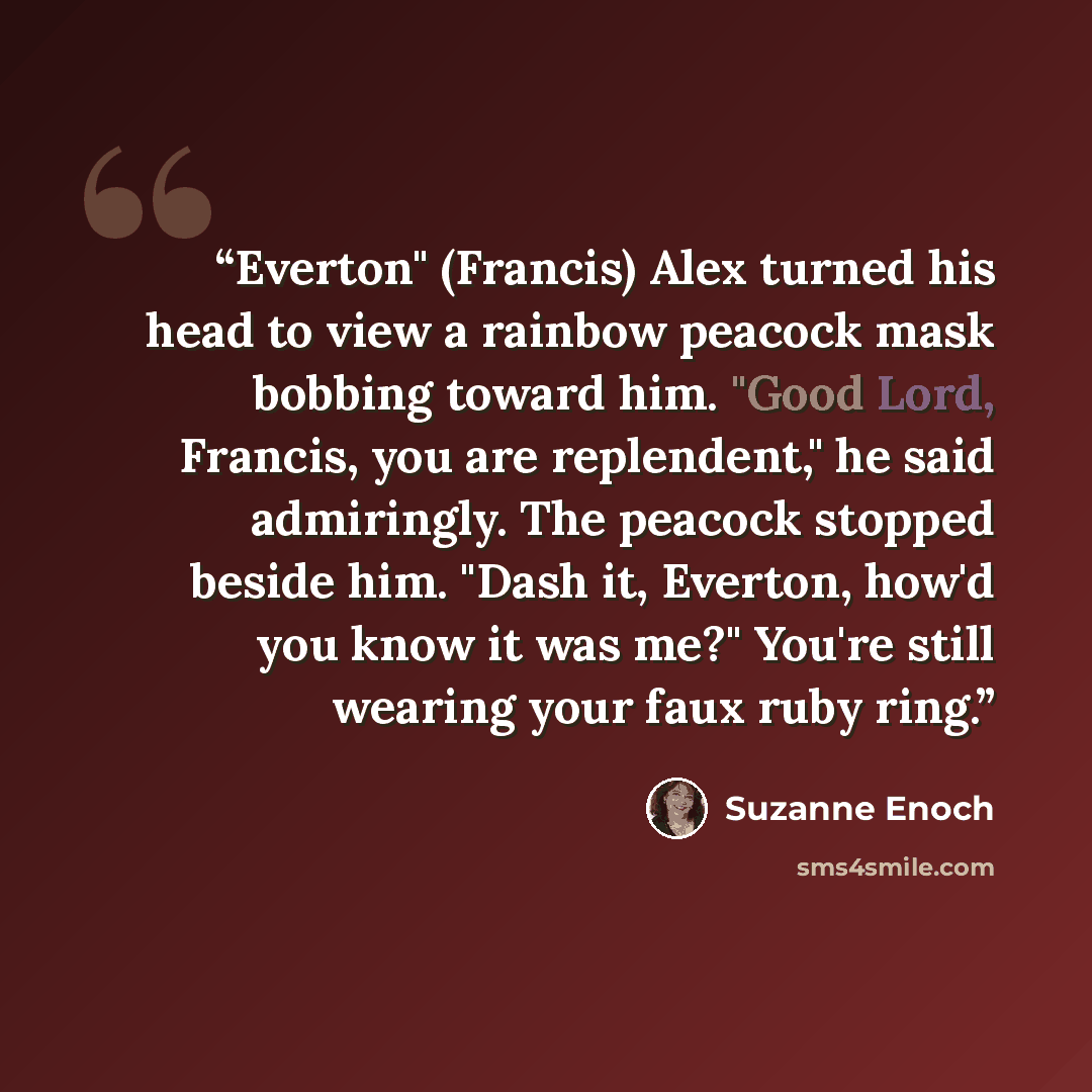 “Everton" (Francis) Alex turned his head to view a rainbow peacock mask bobbing toward him. "Good Lord, Francis, you are replendent," he said admiringly. The peacock stopped beside him. "Dash it, Everton, how'd you know it was me?" You're still wearing your faux ruby ring.” quote by Suzanne Enoch