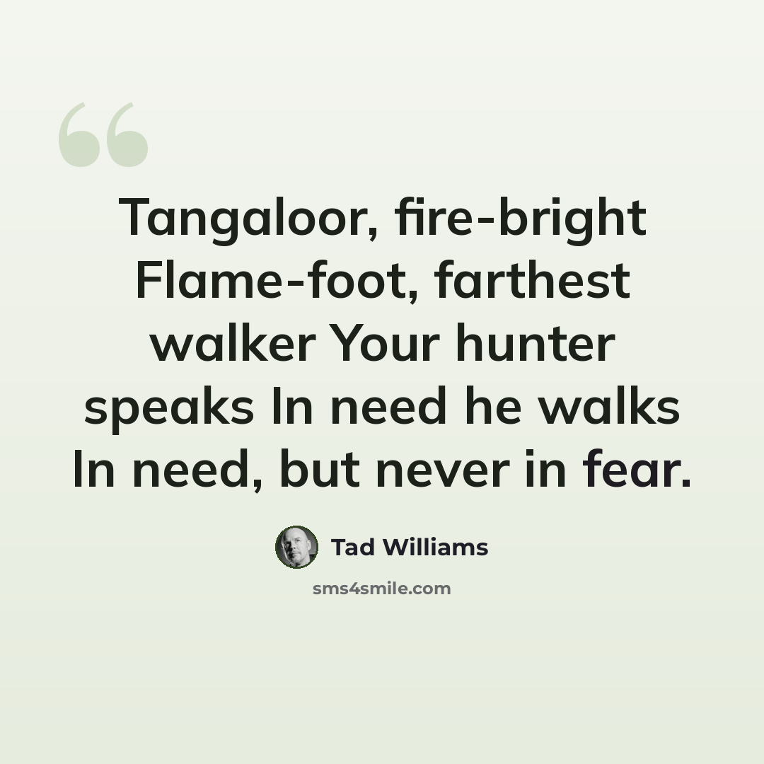 “Tangaloor, fire-bright Flame-foot, farthest walker Your hunter speaks In need he walks In need, but never in fear.” quote by Tad Williams