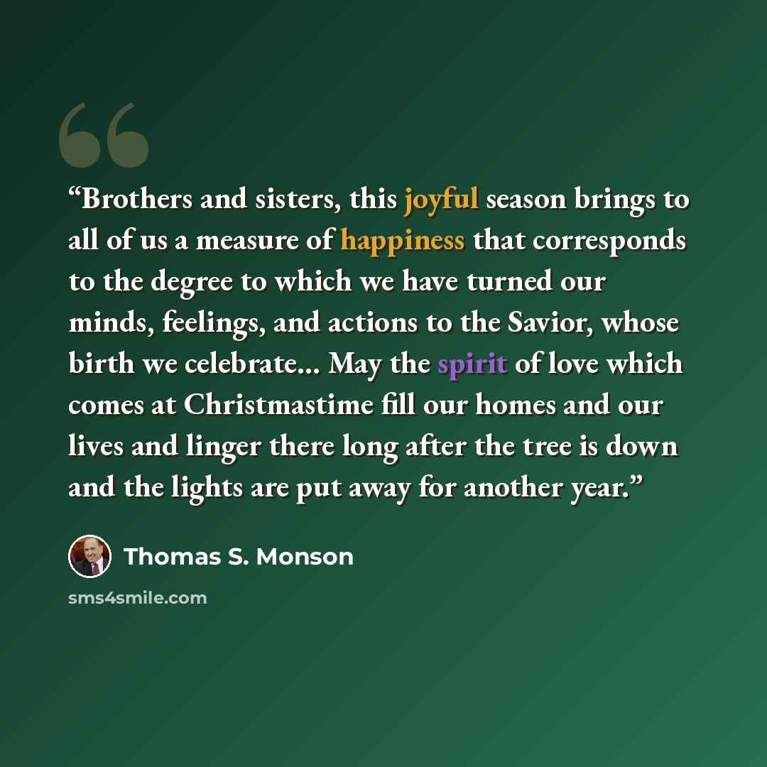 “Brothers and sisters, this joyful season brings to all of us a measure of happiness that corresponds to the degree to which we have turned our minds, feelings, and actions to the Savior, whose birth we celebrate… May the spirit of love which comes at Christmastime fill our homes and our lives and…” quote by Thomas S. Monson