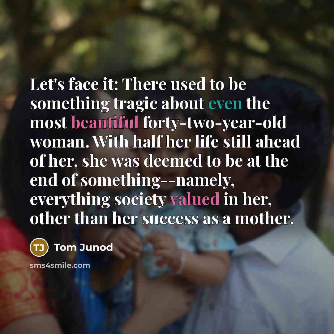 “Let's face it: There used to be something tragic about even the most beautiful forty-two-year-old woman. With half her life still ahead of her, she was deemed to be at the end of something--namely, everything society valued in her, other than her success as a mother.” quote by Tom Junod