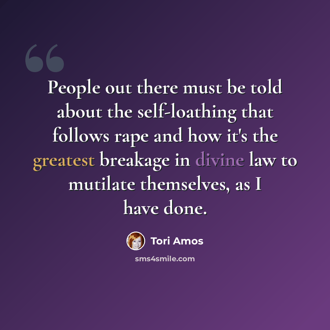 “People out there must be told about the self-loathing that follows rape and how it's the greatest breakage in divine law to mutilate themselves, as I have done.” quote by Tori Amos
