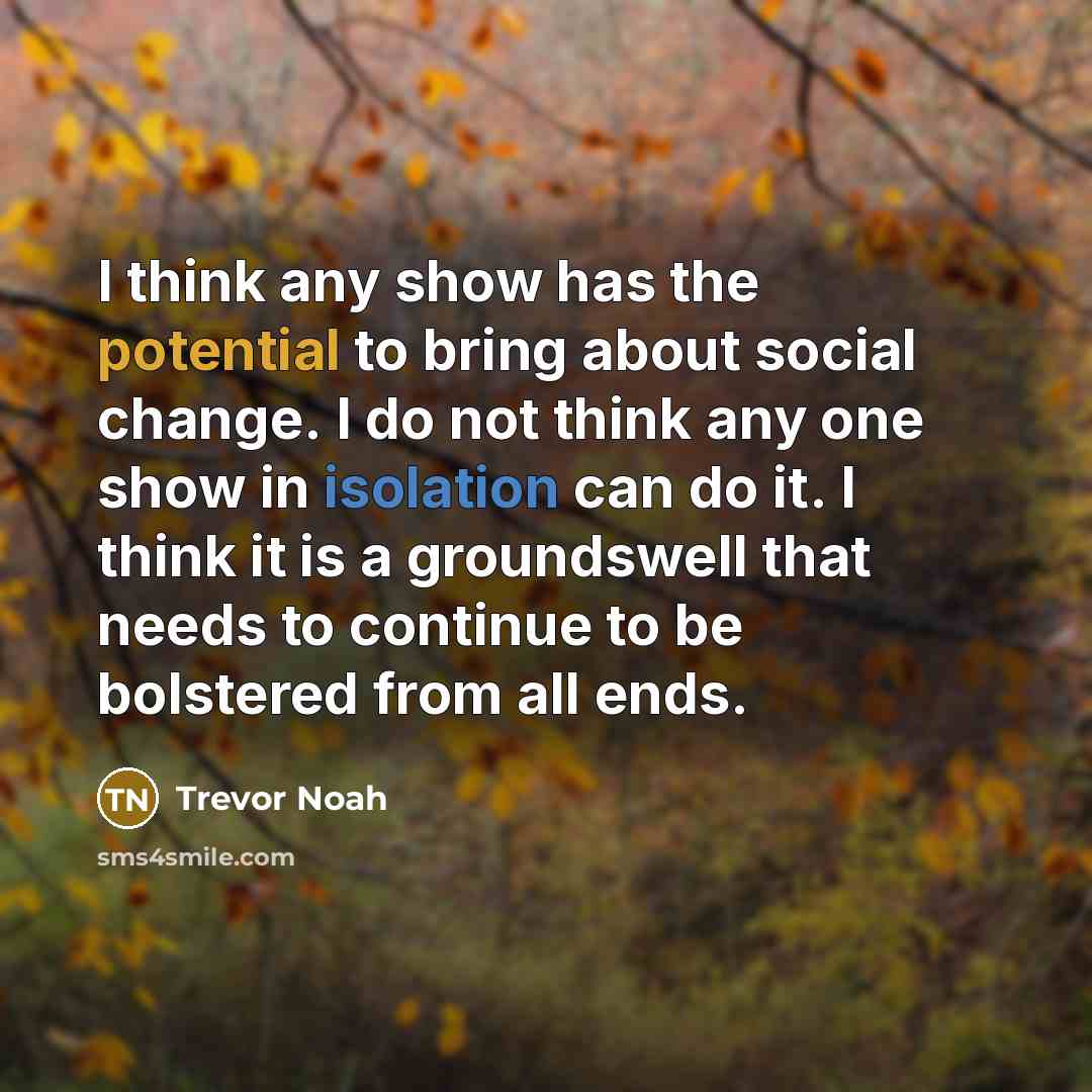 “I think any show has the potential to bring about social change. I do not think any one show in isolation can do it. I think it is a groundswell that needs to continue to be bolstered from all ends.” quote by Trevor Noah