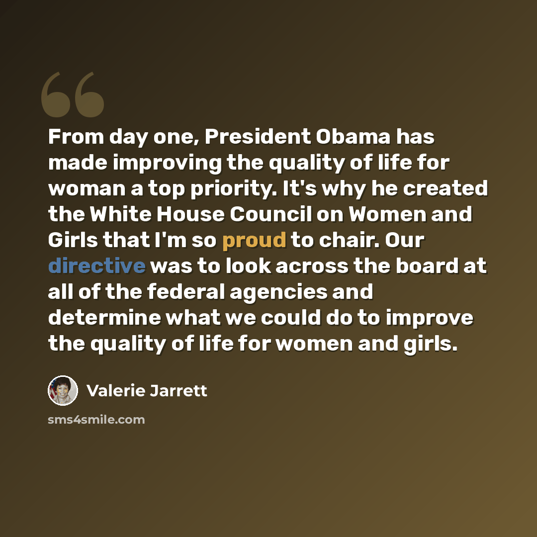 “From day one, President Obama has made improving the quality of life for woman a top priority. It's why he created the White House Council on Women and Girls that I'm so proud to chair. Our directive was to look across the board at all of the federal agencies and determine what we could do to…” quote by Valerie Jarrett