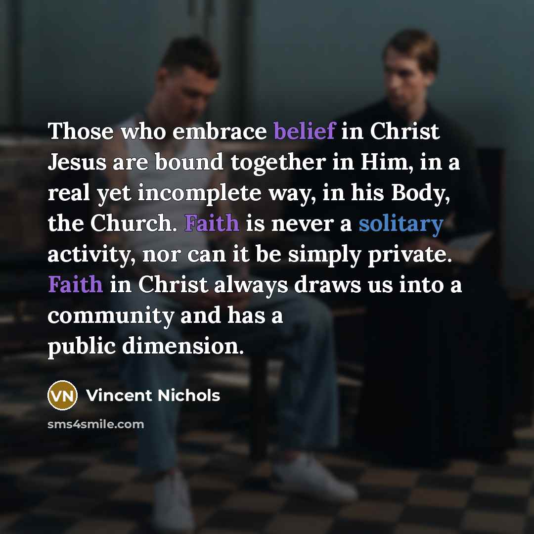 “Those who embrace belief in Christ Jesus are bound together in Him, in a real yet incomplete way, in his Body, the Church. Faith is never a solitary activity, nor can it be simply private. Faith in Christ always draws us into a community and has a public dimension.” quote by Vincent Nichols