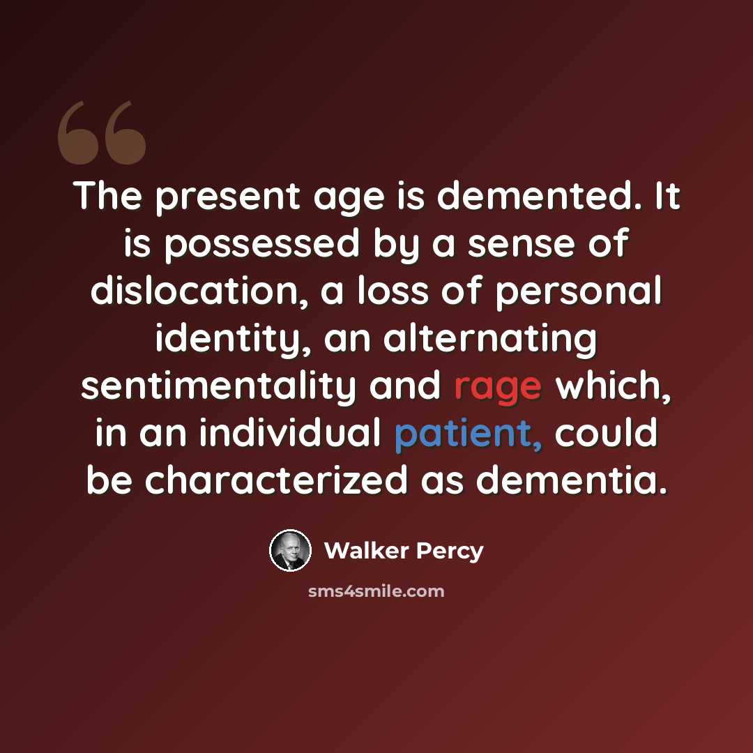 “The present age is demented. It is possessed by a sense of dislocation, a loss of personal identity, an alternating sentimentality and rage which, in an individual patient, could be characterized as dementia.” quote by Walker Percy