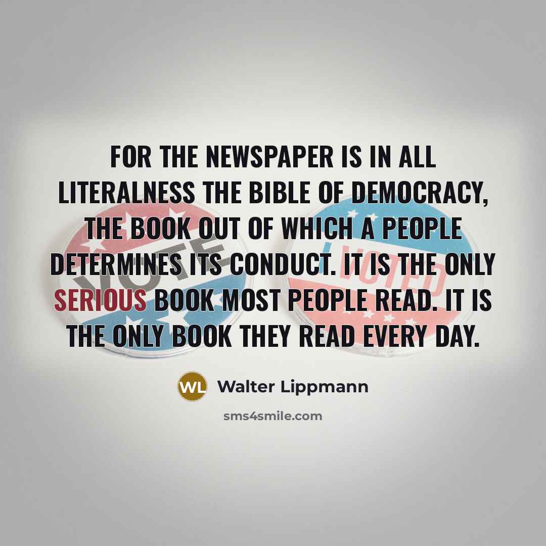 “For the newspaper is in all literalness the bible of democracy, the book out of which a people determines its conduct. It is the only serious book most people read. It is the only book they read every day.” quote by Walter Lippmann