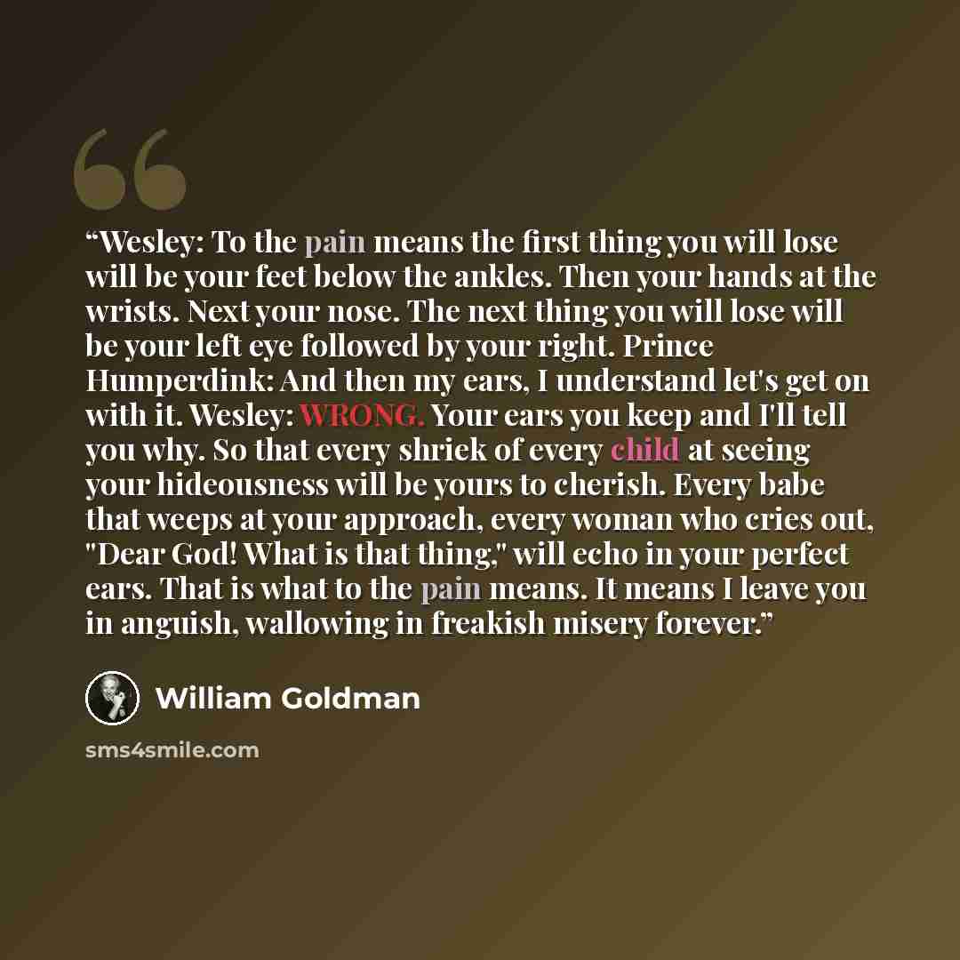 “Wesley: To the pain means the first thing you will lose will be your feet below the ankles. Then your hands at the wrists. Next your nose. The next thing you will lose will be your left eye followed by your right. Prince Humperdink: And then my ears, I understand let's get on with it. Wesley…” quote by William Goldman