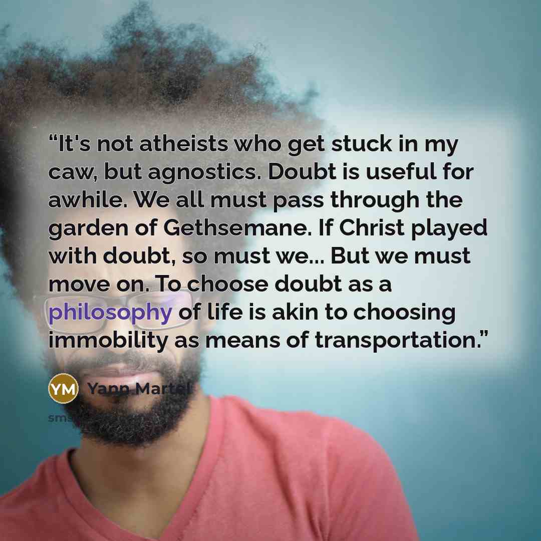 “It's not atheists who get stuck in my caw, but agnostics. Doubt is useful for awhile. We all must pass through the garden of Gethsemane. If Christ played with doubt, so must we... But we must move on. To choose doubt as a philosophy of life is akin to choosing immobility as means of transportation.” quote by Yann Martel