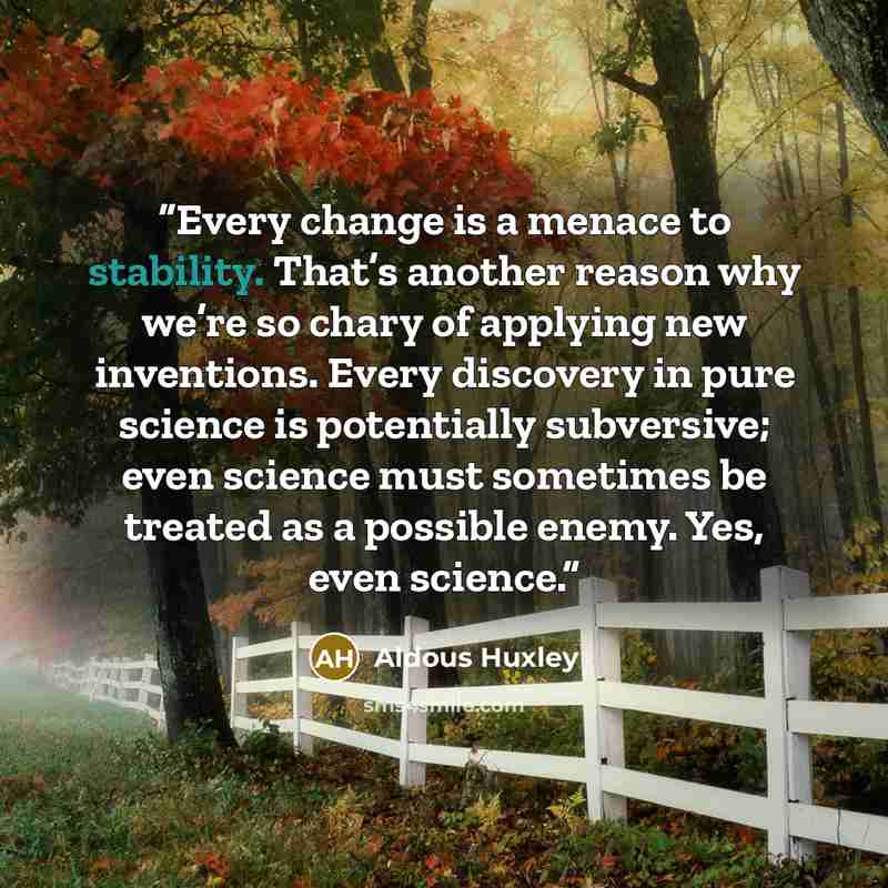 “Every change is a menace to stability. That’s another reason why we’re so chary of applying new inventions. Every discovery in pure science is potentially subversive; even science must sometimes be treated as a possible enemy. Yes, even science.” quote by Aldous Huxley