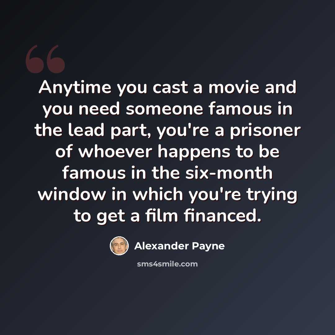 “Anytime you cast a movie and you need someone famous in the lead part, you're a prisoner of whoever happens to be famous in the six-month window in which you're trying to get a film financed.” quote by Alexander Payne