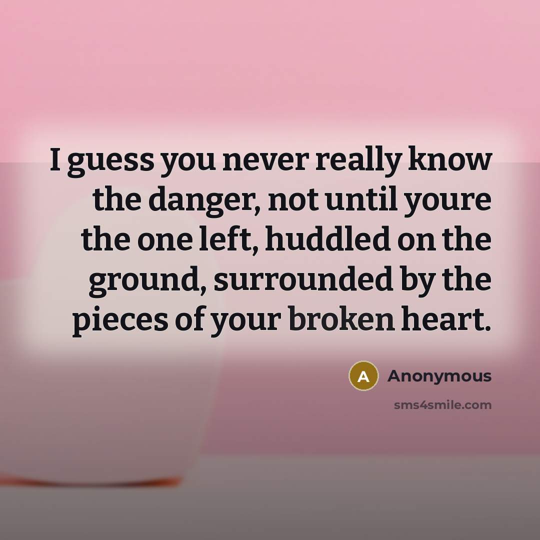 “I guess you never really know the danger, not until youre the one left, huddled on the ground, surrounded by the pieces of your broken heart.” quote by Anonymous