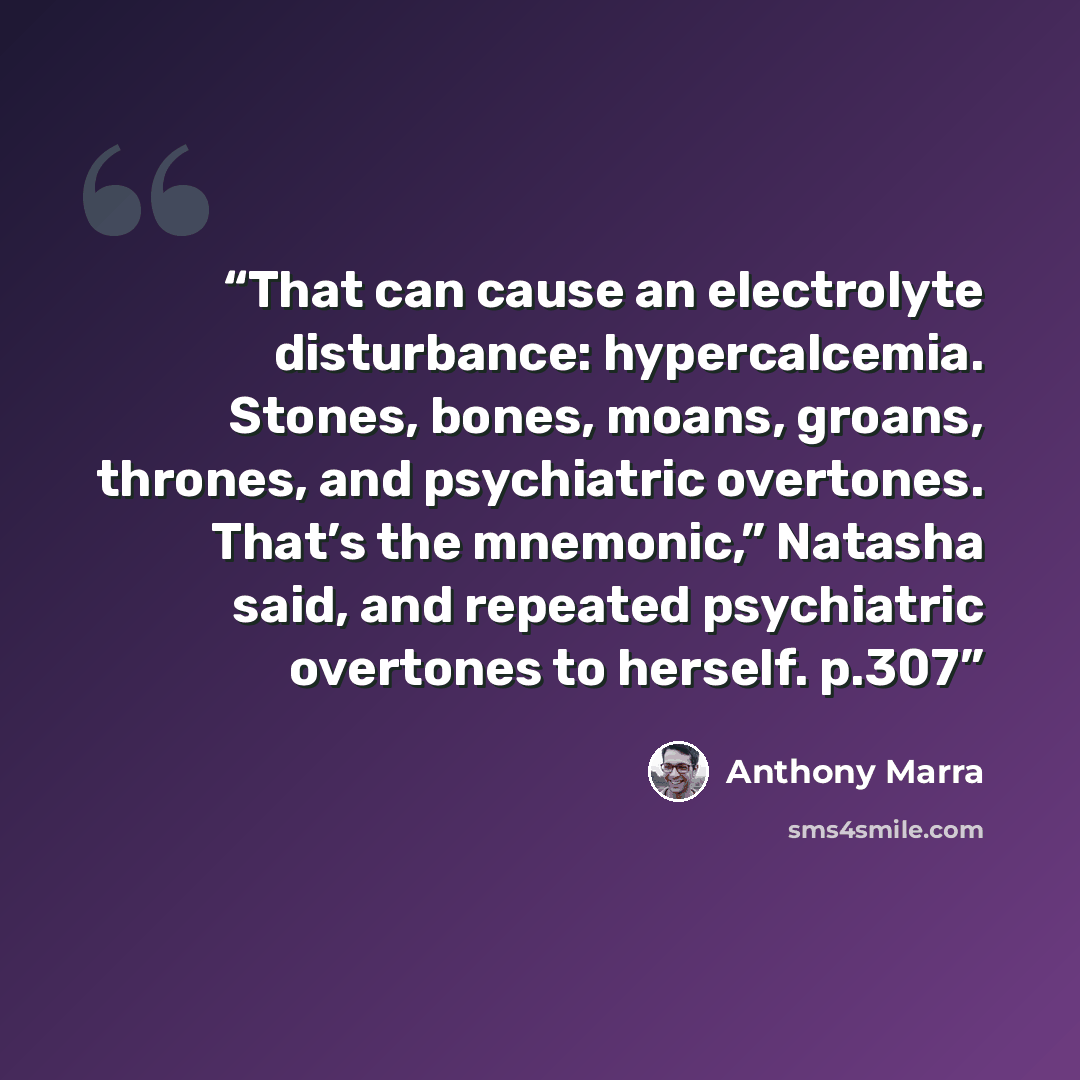 “That can cause an electrolyte disturbance: hypercalcemia. Stones, bones, moans, groans, thrones, and psychiatric overtones. That’s the mnemonic,” Natasha said, and repeated psychiatric overtones to herself. p.307” quote by Anthony Marra