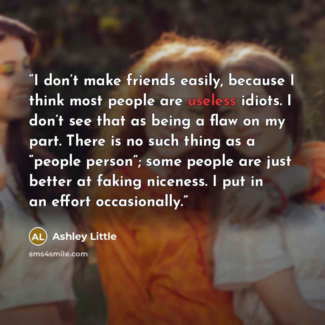 “I don’t make friends easily, because I think most people are useless idiots. I don’t see that as being a flaw on my part. There is no such thing as a “people person”; some people are just better at faking niceness. I put in an effort occasionally.” quote by Ashley Little
