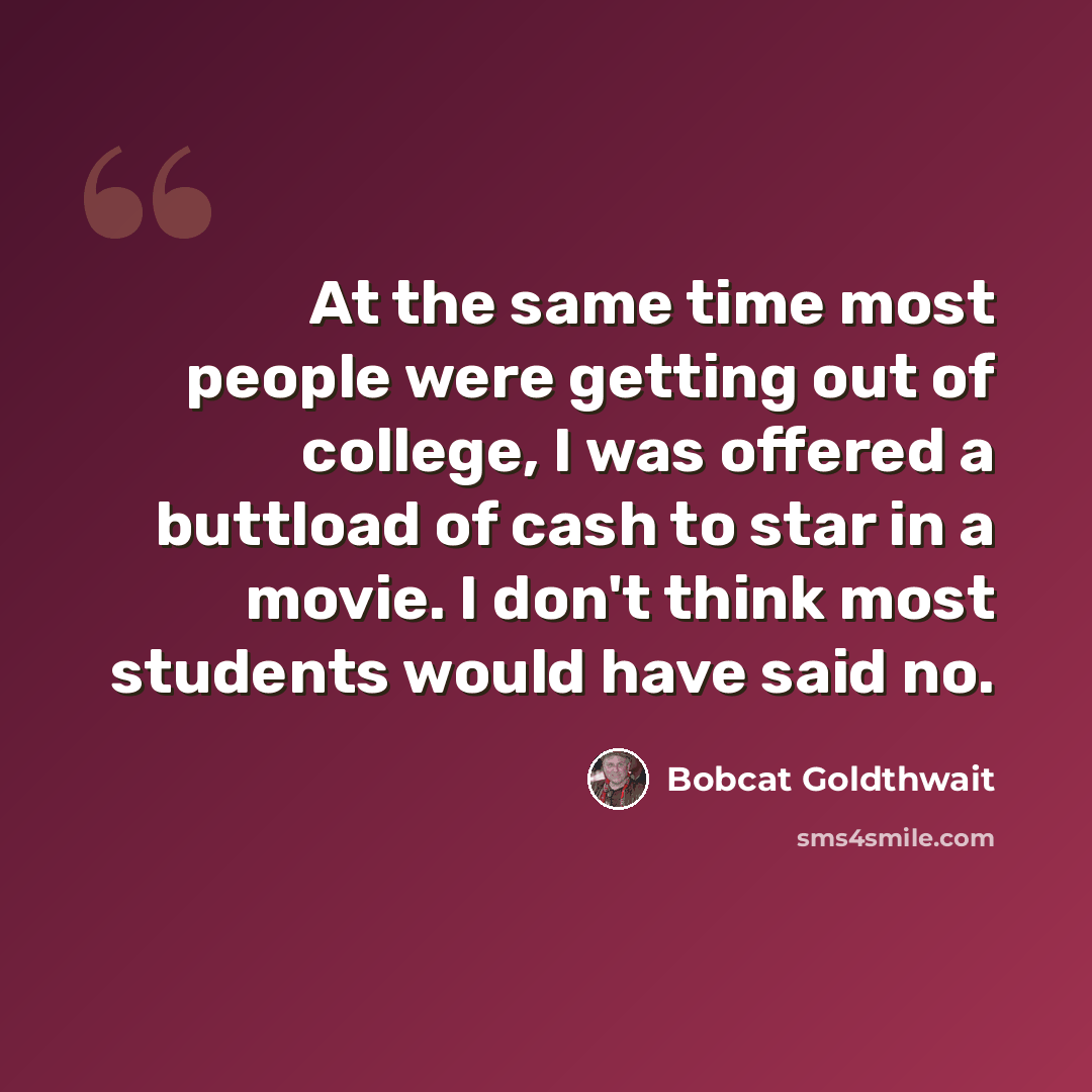 “At the same time most people were getting out of college, I was offered a buttload of cash to star in a movie. I don't think most students would have said no.” quote by Bobcat Goldthwait