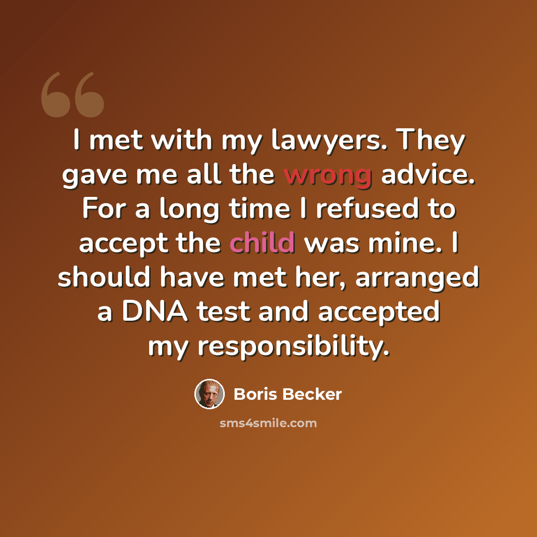 “I met with my lawyers. They gave me all the wrong advice. For a long time I refused to accept the child was mine. I should have met her, arranged a DNA test and accepted my responsibility.” quote by Boris Becker
