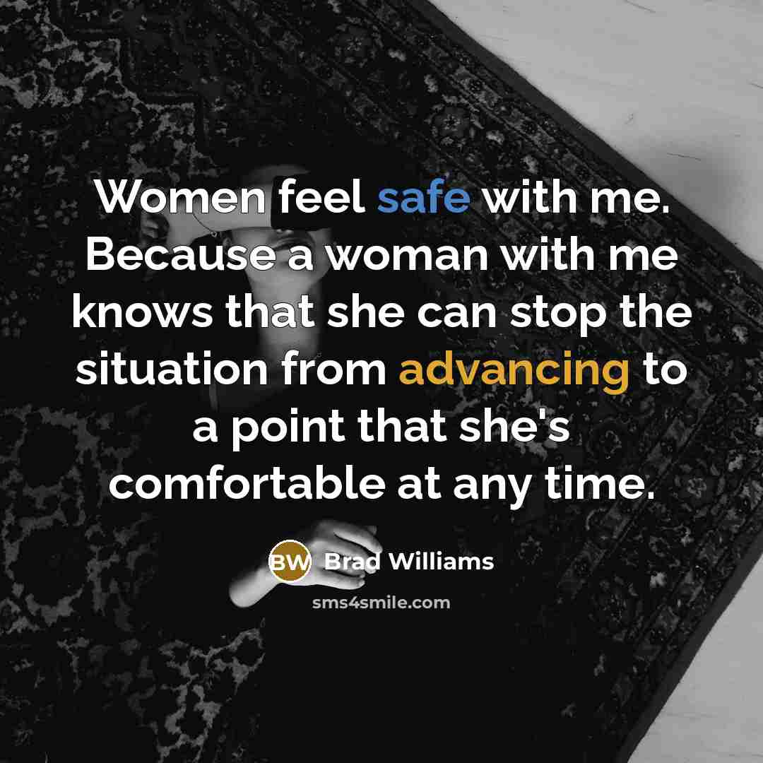 “Women feel safe with me. Because a woman with me knows that she can stop the situation from advancing to a point that she's comfortable at any time.” quote by Brad Williams