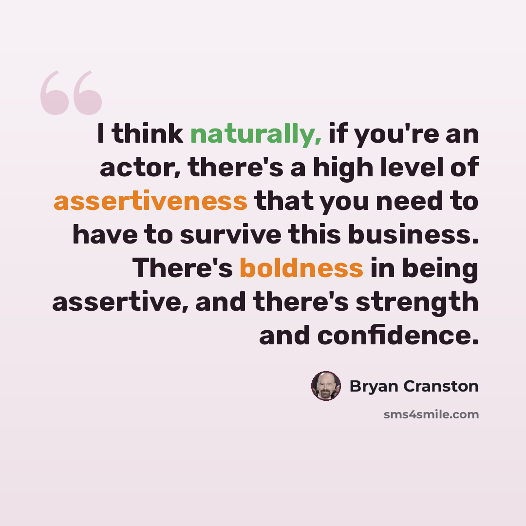 “I think naturally, if you're an actor, there's a high level of assertiveness that you need to have to survive this business. There's boldness in being assertive, and there's strength and confidence.” quote by Bryan Cranston