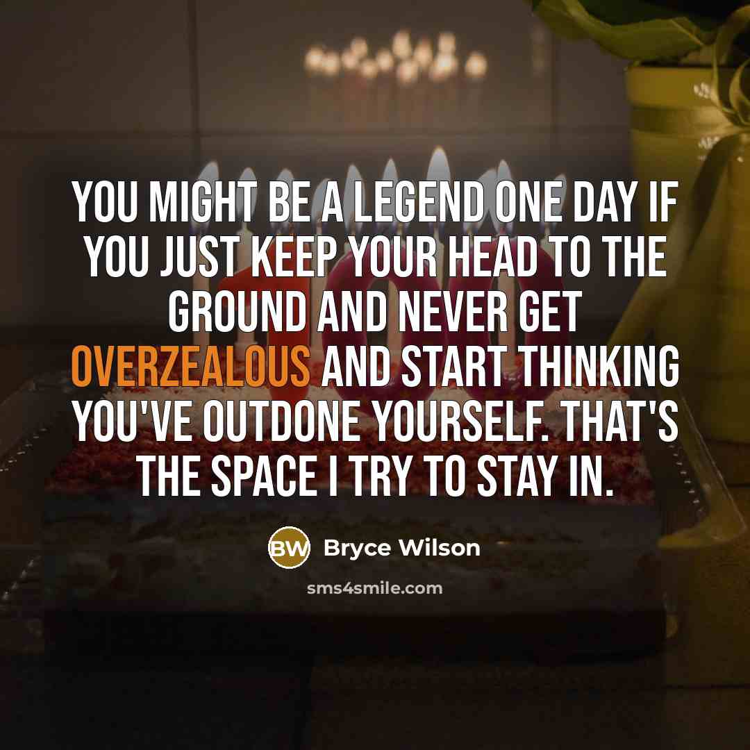 “You might be a legend one day if you just keep your head to the ground and never get overzealous and start thinking you've outdone yourself. That's the space I try to stay in.” quote by Bryce Wilson