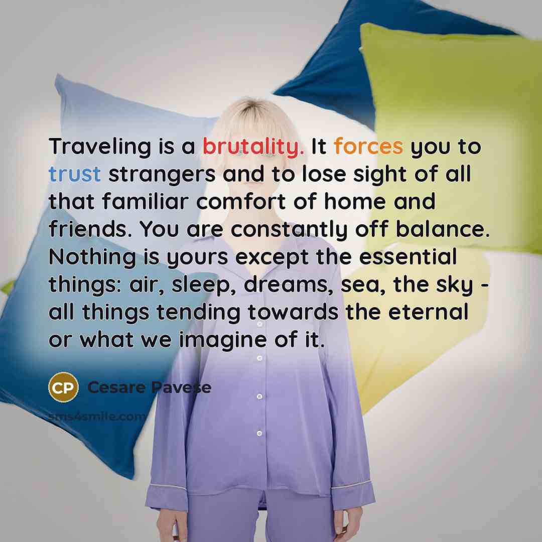 “Traveling is a brutality. It forces you to trust strangers and to lose sight of all that familiar comfort of home and friends. You are constantly off balance. Nothing is yours except the essential things: air, sleep, dreams, sea, the sky - all things tending towards the eternal or what we imagine…” quote by Cesare Pavese