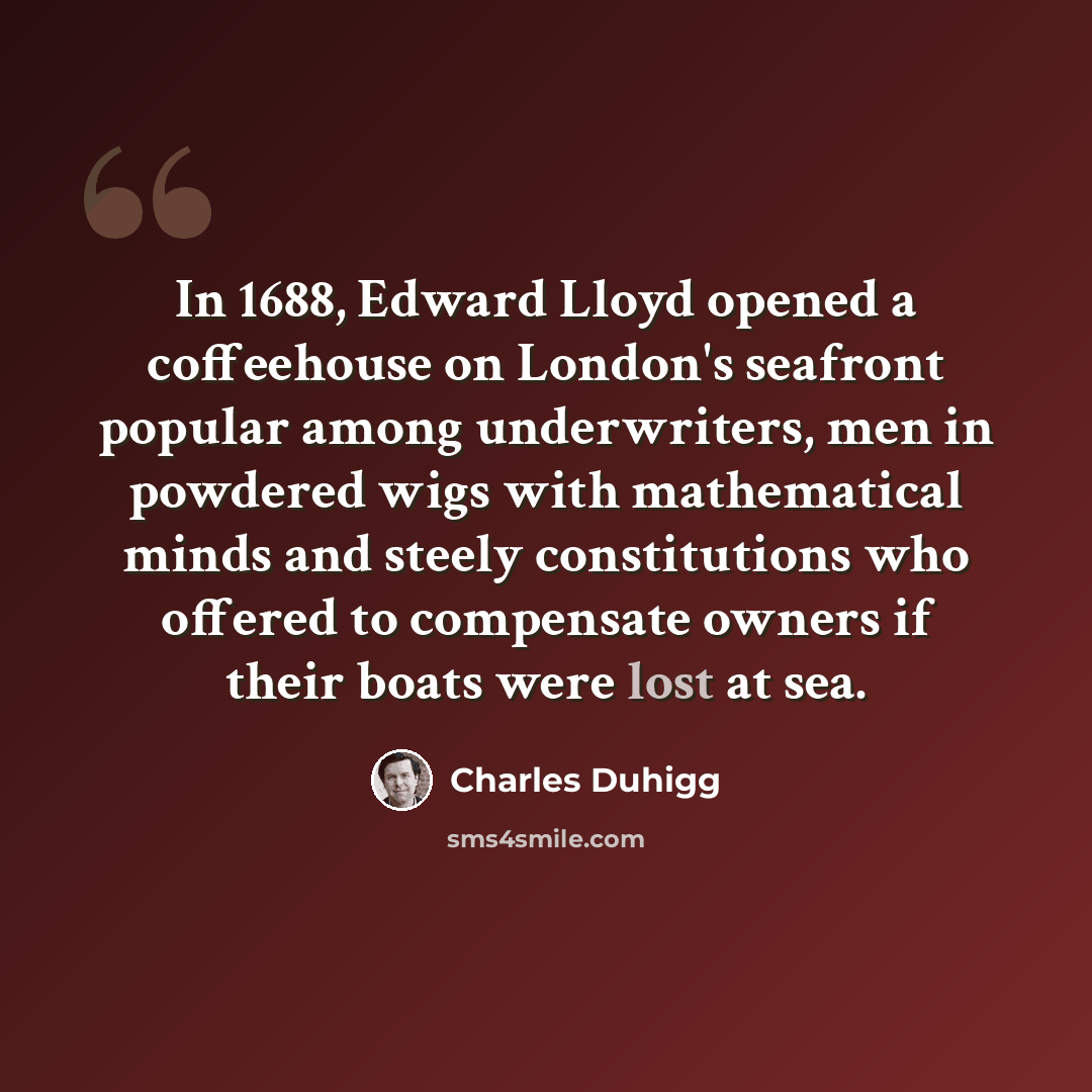 “In 1688, Edward Lloyd opened a coffeehouse on London's seafront popular among underwriters, men in powdered wigs with mathematical minds and steely constitutions who offered to compensate owners if their boats were lost at sea.” quote by Charles Duhigg