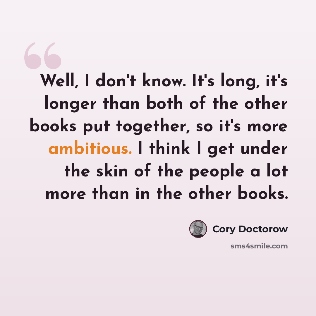 “Well, I don't know. It's long, it's longer than both of the other books put together, so it's more ambitious. I think I get under the skin of the people a lot more than in the other books.” quote by Cory Doctorow