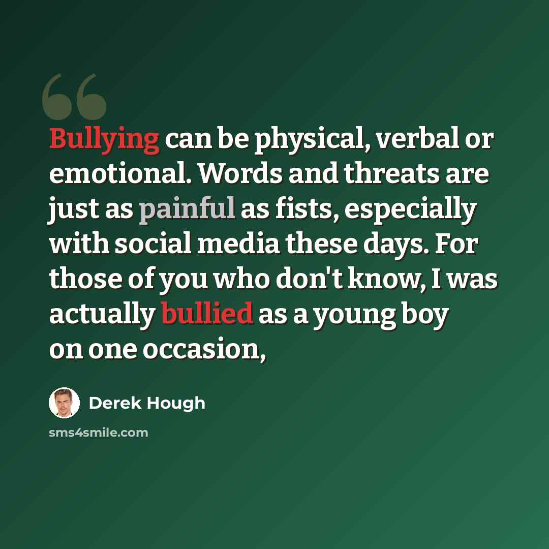 “Bullying can be physical, verbal or emotional. Words and threats are just as painful as fists, especially with social media these days. For those of you who don't know, I was actually bullied as a young boy on one occasion,” quote by Derek Hough