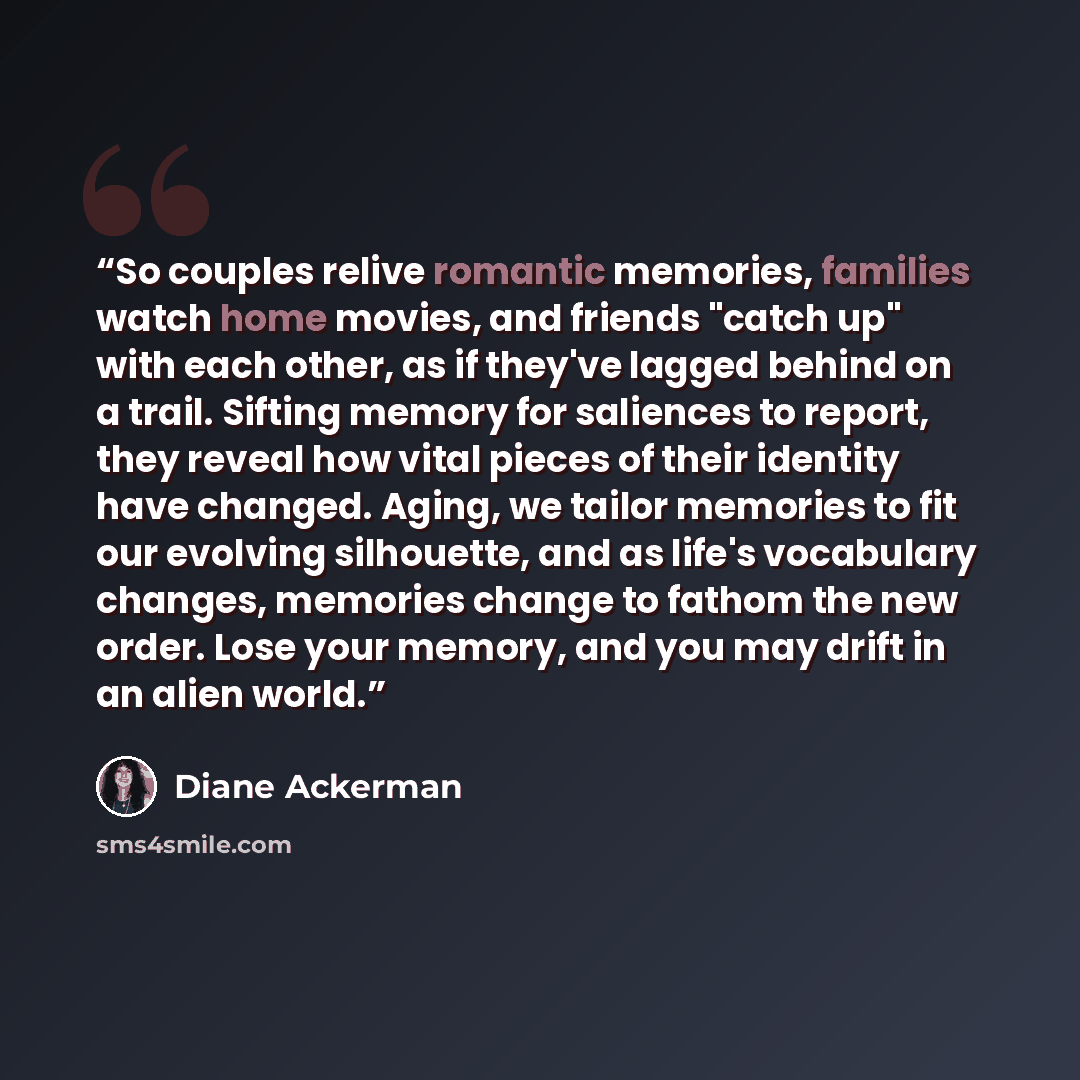 “So couples relive romantic memories, families watch home movies, and friends "catch up" with each other, as if they've lagged behind on a trail. Sifting memory for saliences to report, they reveal how vital pieces of their identity have changed. Aging, we tailor memories to fit our evolving…” quote by Diane Ackerman