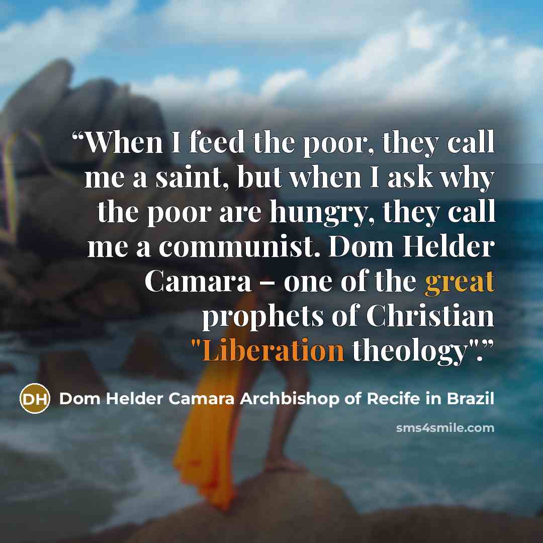 “When I feed the poor, they call me a saint, but when I ask why the poor are hungry, they call me a communist. Dom Helder Camara – one of the great prophets of Christian "Liberation theology".” quote by Dom Helder Camara Archbishop of Recife in Brazil